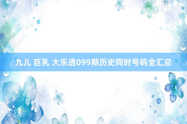九儿 巨乳 大乐透099期历史同时号码全汇总
