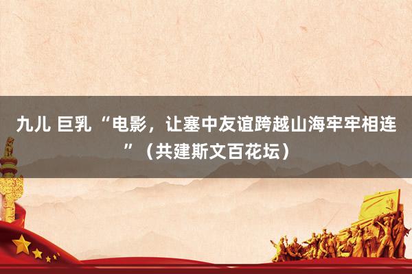 九儿 巨乳 “电影，让塞中友谊跨越山海牢牢相连”（共建斯文百花坛）