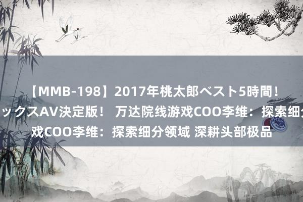 【MMB-198】2017年桃太郎ベスト5時間！これが見納めパラドックスAV決定版！ 万达院线游戏COO李维：探索细分领域 深耕头部极品