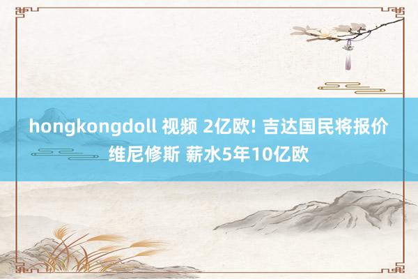 hongkongdoll 视频 2亿欧! 吉达国民将报价维尼修斯 薪水5年10亿欧