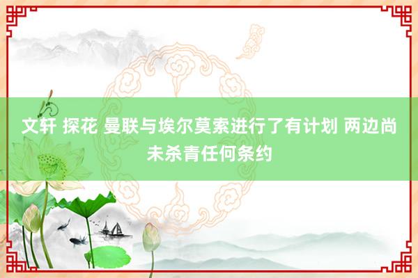 文轩 探花 曼联与埃尔莫索进行了有计划 两边尚未杀青任何条约