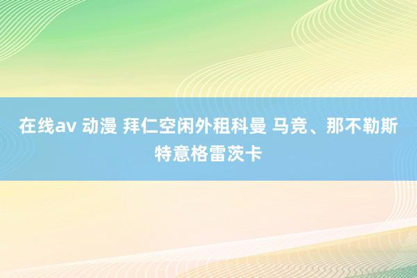 在线av 动漫 拜仁空闲外租科曼 马竞、那不勒斯特意格雷茨卡