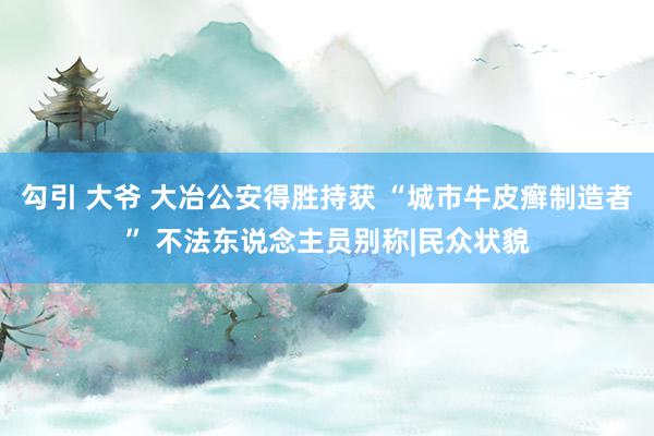 勾引 大爷 大冶公安得胜持获 “城市牛皮癣制造者” 不法东说念主员别称|民众状貌