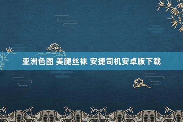 亚洲色图 美腿丝袜 安捷司机安卓版下载
