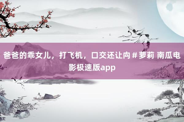爸爸的乖女儿，打飞机，口交还让禸＃萝莉 南瓜电影极速版app