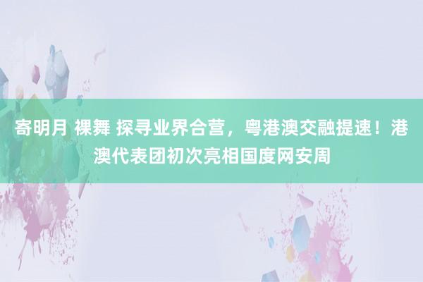 寄明月 裸舞 探寻业界合营，粤港澳交融提速！港澳代表团初次亮相国度网安周