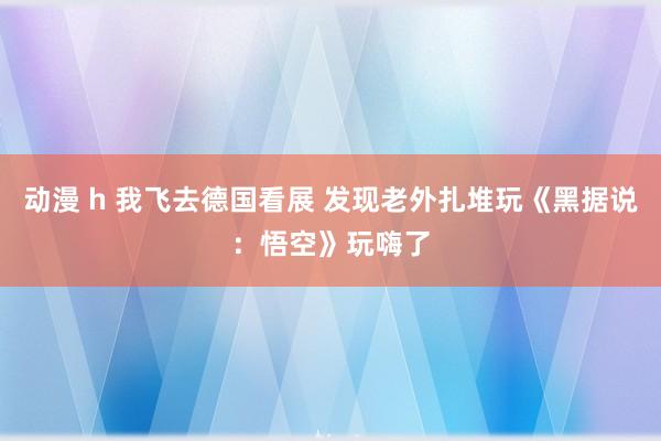 动漫 h 我飞去德国看展 发现老外扎堆玩《黑据说：悟空》玩嗨了