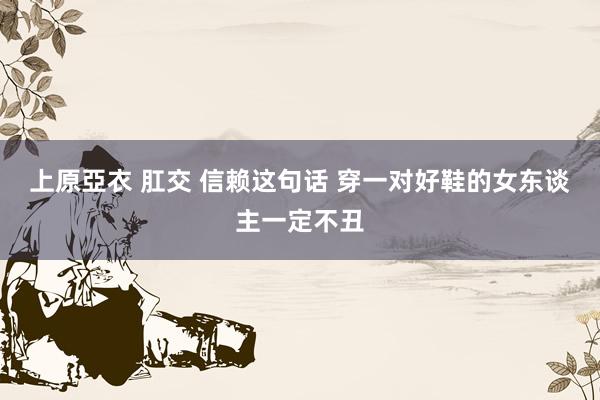 上原亞衣 肛交 信赖这句话 穿一对好鞋的女东谈主一定不丑