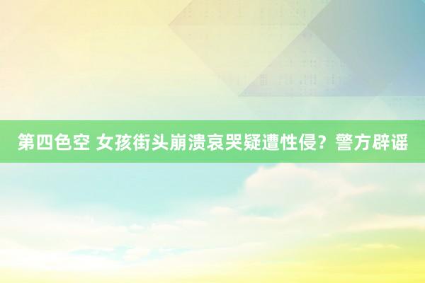 第四色空 女孩街头崩溃哀哭疑遭性侵？警方辟谣