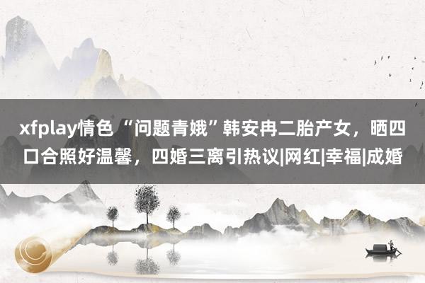 xfplay情色 “问题青娥”韩安冉二胎产女，晒四口合照好温馨，四婚三离引热议|网红|幸福|成婚