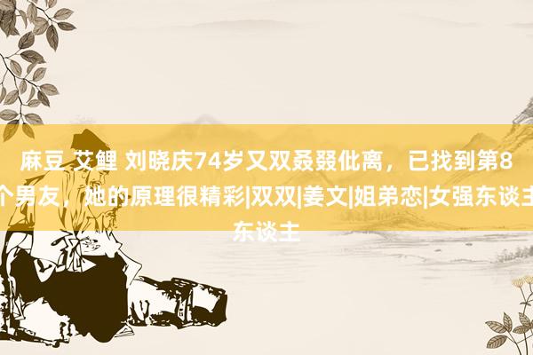 麻豆 艾鲤 刘晓庆74岁又双叒叕仳离，已找到第8个男友，她的原理很精彩|双双|姜文|姐弟恋|女强东谈主