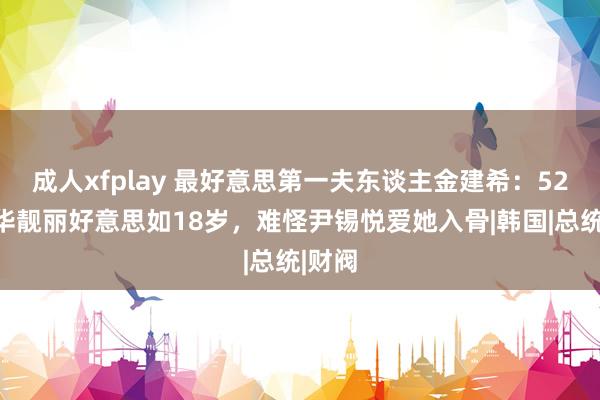 成人xfplay 最好意思第一夫东谈主金建希：52岁芳华靓丽好意思如18岁，难怪尹锡悦爱她入骨|韩国|总统|财阀