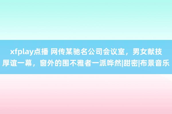 xfplay点播 网传某驰名公司会议室，男女献技厚谊一幕，窗外的围不雅者一派哗然|甜密|布景音乐