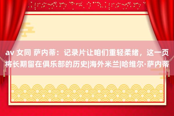av 女同 萨内蒂:记录片让咱们重轻柔绪,这一页将长期留在俱乐部的历史|海外米兰|哈维尔·萨内蒂
