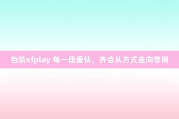 色情xfplay 每一段爱情，齐会从方式走向等闲