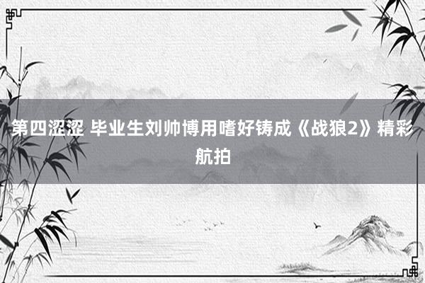 第四涩涩 毕业生刘帅博用嗜好铸成《战狼2》精彩航拍