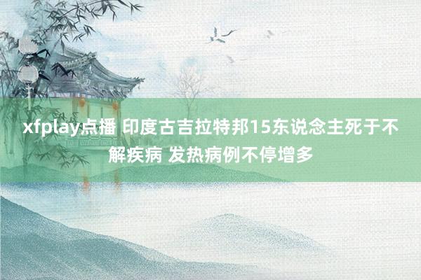 xfplay点播 印度古吉拉特邦15东说念主死于不解疾病 发热病例不停增多