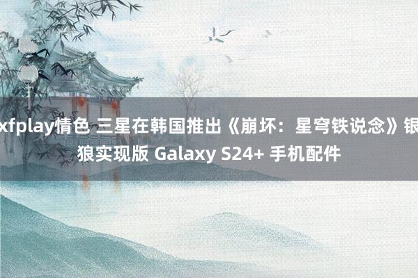 xfplay情色 三星在韩国推出《崩坏：星穹铁说念》银狼实现版 Galaxy S24+ 手机配件