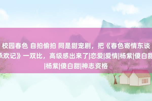 校园春色 自拍偷拍 同是甜宠剧，把《春色寄情东谈主》与《承欢记》一双比，高级感出来了|恋爱|爱情|杨紫|傻白甜|神志资格