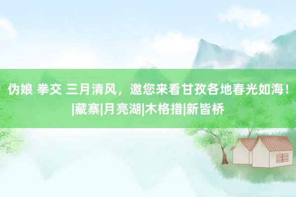 伪娘 拳交 三月清风，邀您来看甘孜各地春光如海！|藏寨|月亮湖|木格措|新皆桥