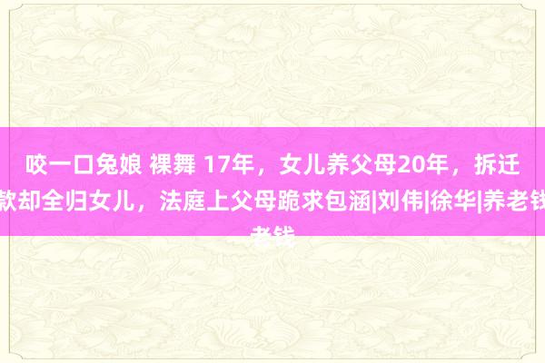 咬一口兔娘 裸舞 17年，女儿养父母20年，拆迁款却全归女儿，法庭上父母跪求包涵|刘伟|徐华|养老钱