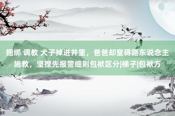 捆绑 调教 犬子掉进井里，爸爸却窒碍路东说念主施救，坚捏先报警细则包袱区分|梯子|包袱方