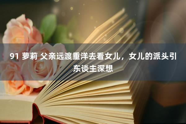 91 萝莉 父亲远渡重洋去看女儿,女儿的派头引东谈主深想