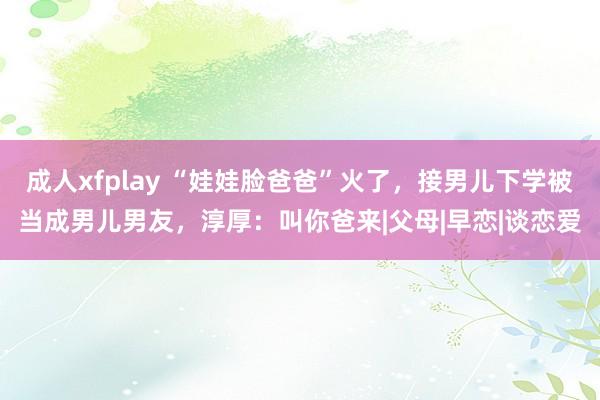 成人xfplay “娃娃脸爸爸”火了，接男儿下学被当成男儿男友，淳厚：叫你爸来|父母|早恋|谈恋爱