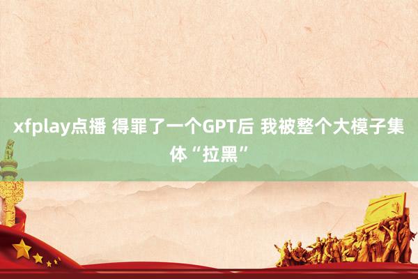 xfplay点播 得罪了一个GPT后 我被整个大模子集体“拉黑”