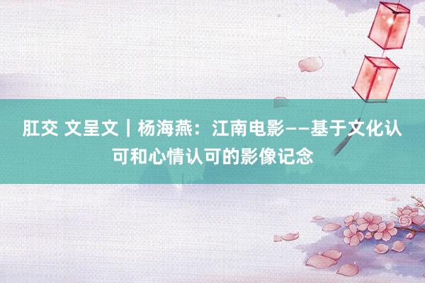 肛交 文呈文｜杨海燕：江南电影——基于文化认可和心情认可的影像记念