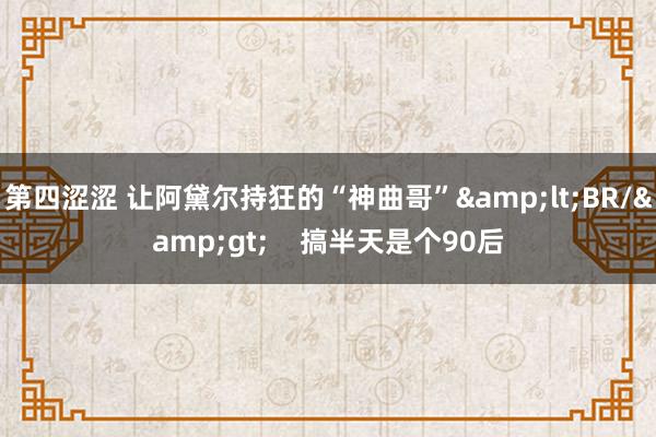 第四涩涩 让阿黛尔持狂的“神曲哥”&lt;BR/&gt;    搞半天是个90后