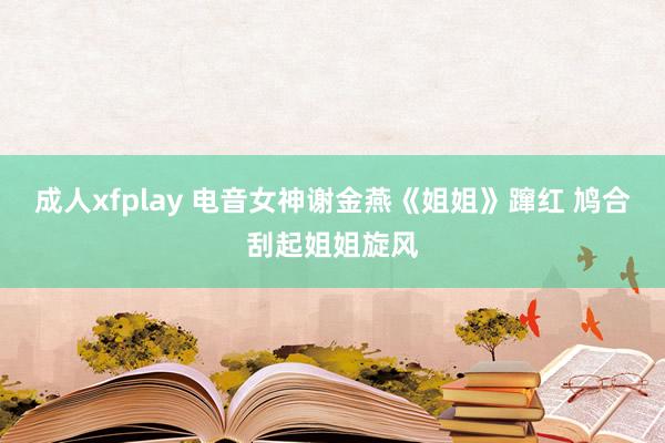 成人xfplay 电音女神谢金燕《姐姐》蹿红 鸠合刮起姐姐旋风