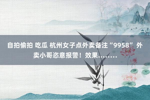 自拍偷拍 吃瓜 杭州女子点外卖备注“9958” 外卖小哥恣意报警！效果..……