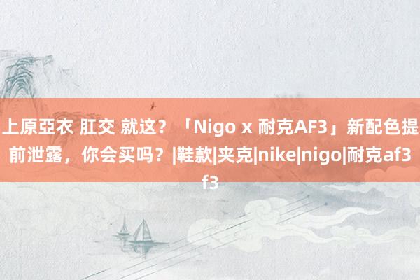 上原亞衣 肛交 就这？「Nigo x 耐克AF3」新配色提前泄露，你会买吗？|鞋款|夹克|nike|nigo|耐克af3
