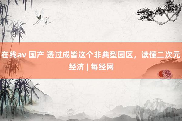 在线av 国产 透过成皆这个非典型园区，读懂二次元经济 | 每经网