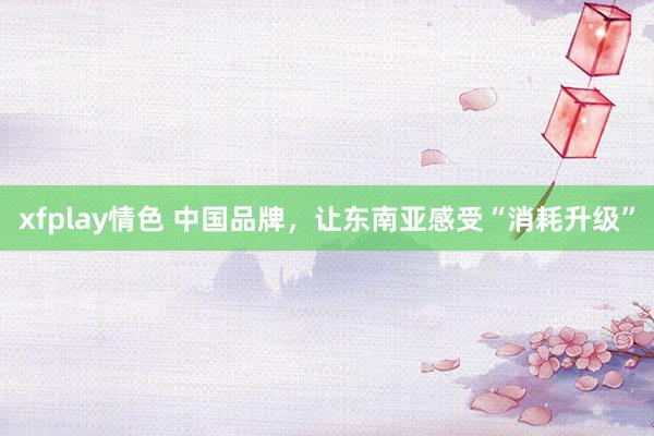 xfplay情色 中国品牌，让东南亚感受“消耗升级”