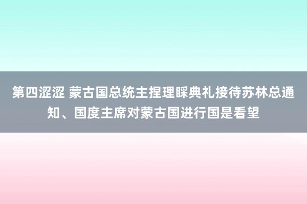 第四涩涩 蒙古国总统主捏理睬典礼接待苏林总通知、国度主席对蒙古国进行国是看望