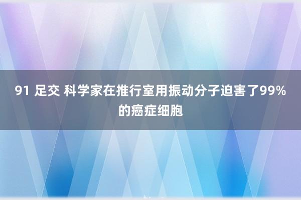 91 足交 科学家在推行室用振动分子迫害了99%的癌症细胞