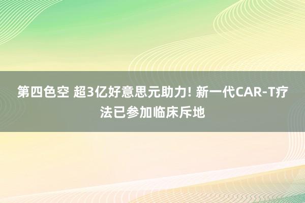 第四色空 超3亿好意思元助力! 新一代CAR-T疗法已参加临床斥地