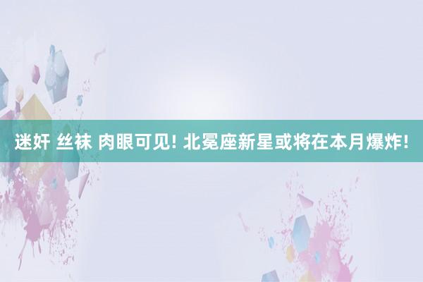 迷奸 丝袜 肉眼可见! 北冕座新星或将在本月爆炸!