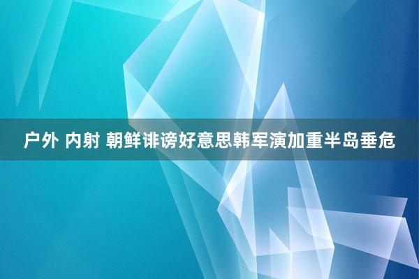 户外 内射 朝鲜诽谤好意思韩军演加重半岛垂危