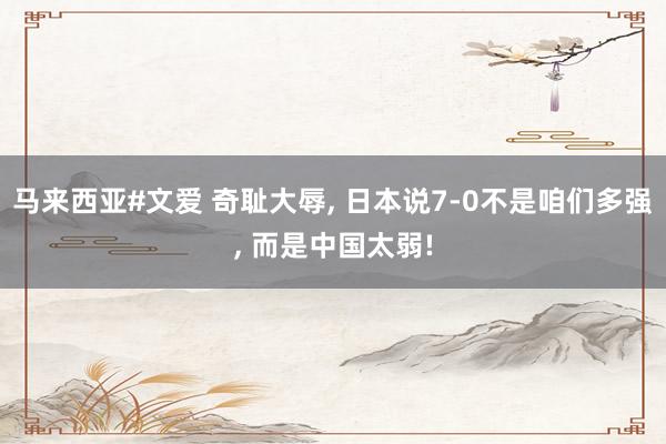 马来西亚#文爱 奇耻大辱， 日本说7-0不是咱们多强， 而是中国太弱!