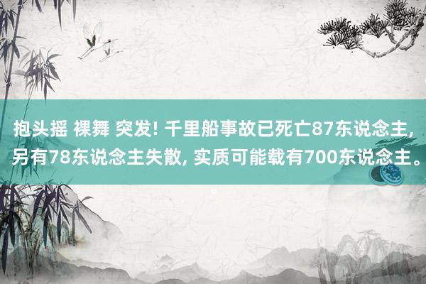抱头摇 裸舞 突发! 千里船事故已死亡87东说念主， 另有78东说念主失散， 实质可能载有700东说念主。