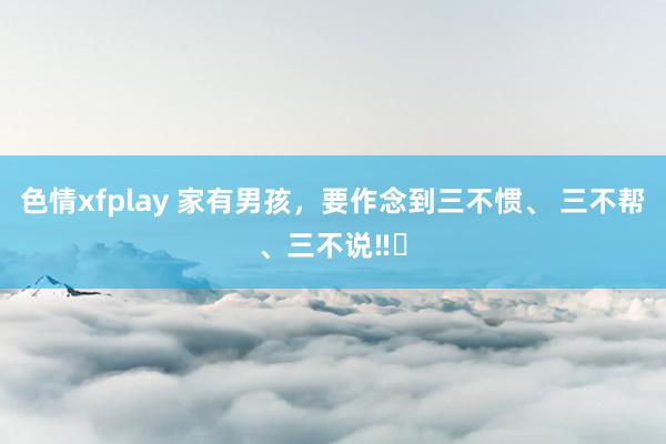 色情xfplay 家有男孩，要作念到三不惯、 三不帮、三不说‼️