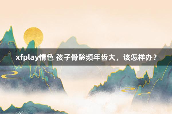 xfplay情色 孩子骨龄频年齿大,该怎样办?