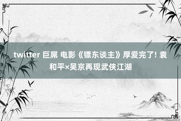 twitter 巨屌 电影《镖东谈主》厚爱完了! 袁和平×吴京再现武侠江湖