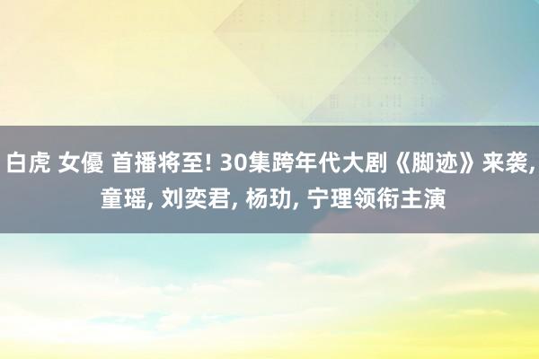 白虎 女優 首播将至! 30集跨年代大剧《脚迹》来袭， 童瑶， 刘奕君， 杨玏， 宁理领衔主演
