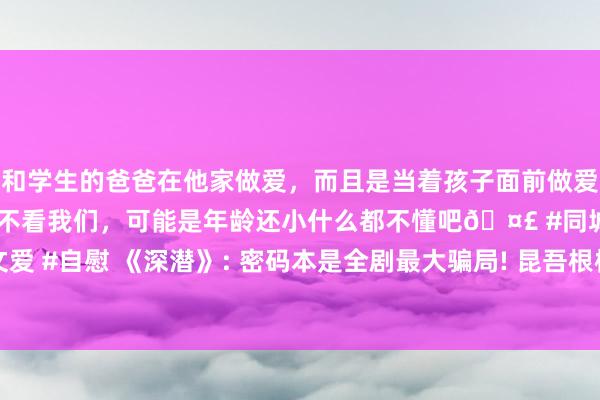 和学生的爸爸在他家做爱，而且是当着孩子面前做爱，太刺激了，孩子完全不看我们，可能是年龄还小什么都不懂吧🤣 #同城 #文爱 #自慰 《深潜》: 密码本是全剧最大骗局! 昆吾根柢就不存在， 云弘深崩溃隐退