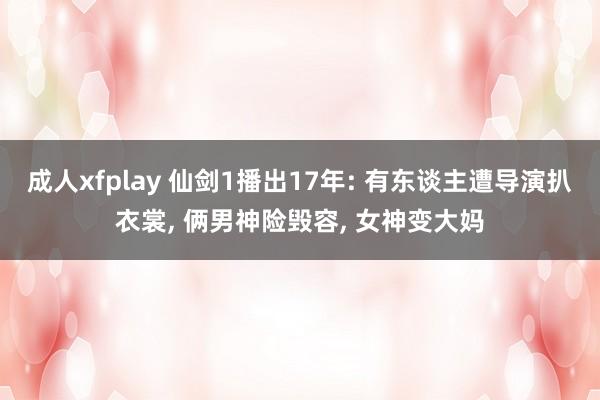 成人xfplay 仙剑1播出17年: 有东谈主遭导演扒衣裳， 俩男神险毁容， 女神变大妈