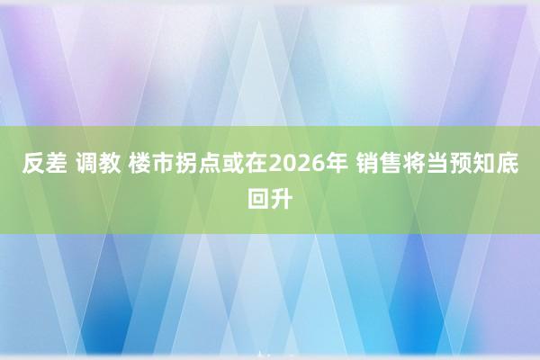 反差 调教 楼市拐点或在2026年 销售将当预知底回升